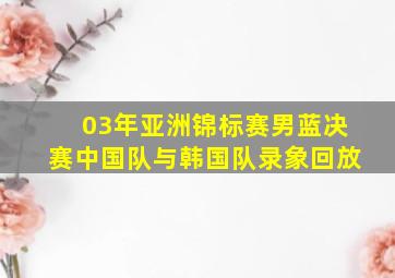 03年亚洲锦标赛男蓝决赛中国队与韩国队录象回放