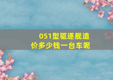 051型驱逐舰造价多少钱一台车呢