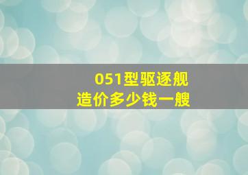 051型驱逐舰造价多少钱一艘