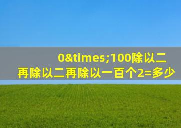 0×100除以二再除以二再除以一百个2=多少