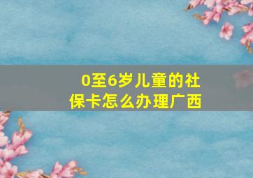 0至6岁儿童的社保卡怎么办理广西