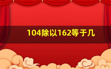 104除以162等于几