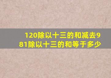 120除以十三的和减去981除以十三的和等于多少