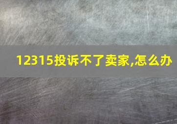 12315投诉不了卖家,怎么办