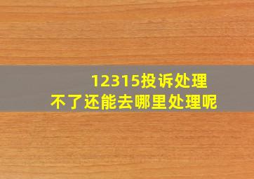 12315投诉处理不了还能去哪里处理呢