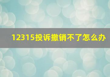 12315投诉撤销不了怎么办