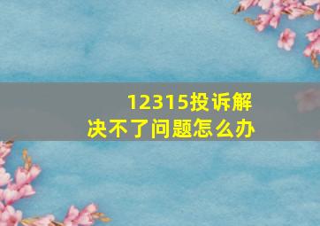 12315投诉解决不了问题怎么办