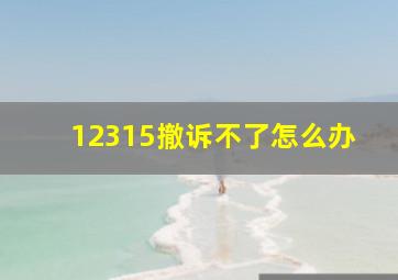 12315撤诉不了怎么办