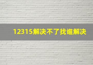 12315解决不了找谁解决