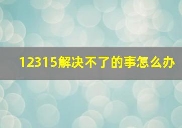 12315解决不了的事怎么办