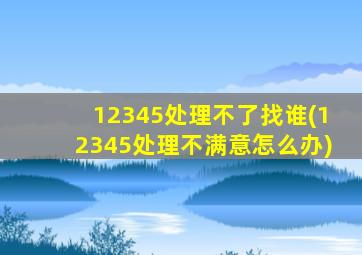 12345处理不了找谁(12345处理不满意怎么办)