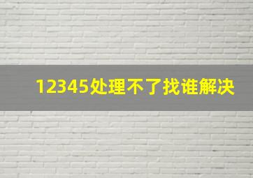 12345处理不了找谁解决