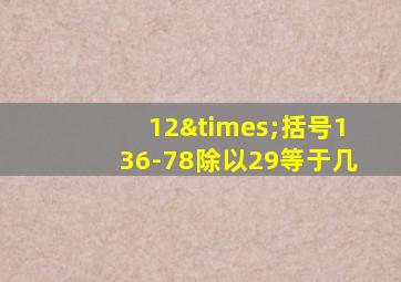 12×括号136-78除以29等于几