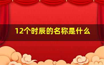 12个时辰的名称是什么