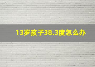 13岁孩子38.3度怎么办