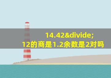 14.42÷12的商是1.2余数是2对吗