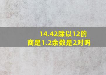 14.42除以12的商是1.2余数是2对吗