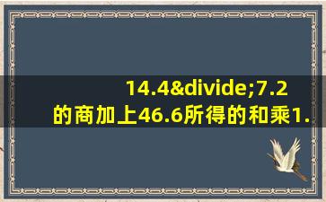 14.4÷7.2的商加上46.6所得的和乘1.8积是多少