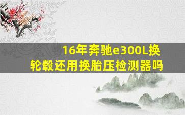 16年奔驰e300L换轮毂还用换胎压检测器吗