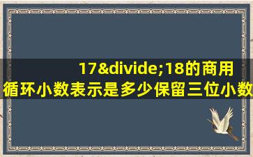 17÷18的商用循环小数表示是多少保留三位小数约是多少