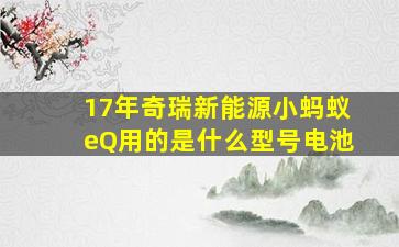 17年奇瑞新能源小蚂蚁eQ用的是什么型号电池