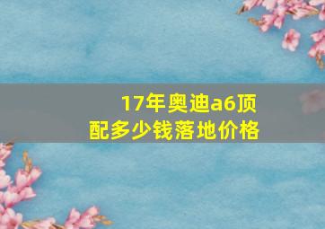 17年奥迪a6顶配多少钱落地价格