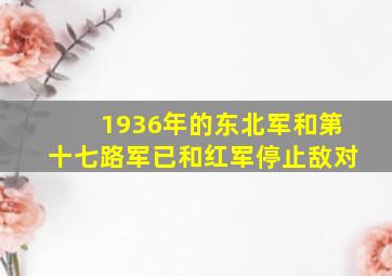 1936年的东北军和第十七路军已和红军停止敌对