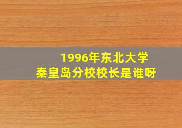 1996年东北大学秦皇岛分校校长是谁呀