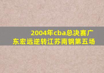 2004年cba总决赛广东宏远逆转江苏南钢第五场