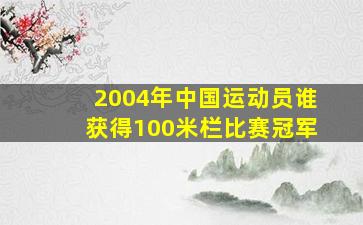 2004年中国运动员谁获得100米栏比赛冠军