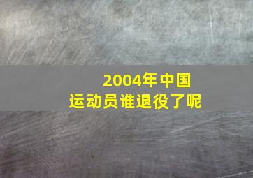 2004年中国运动员谁退役了呢