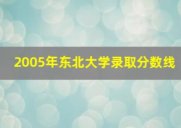 2005年东北大学录取分数线