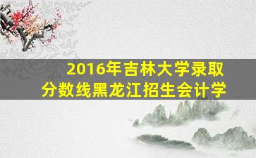 2016年吉林大学录取分数线黑龙江招生会计学