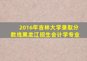 2016年吉林大学录取分数线黑龙江招生会计学专业