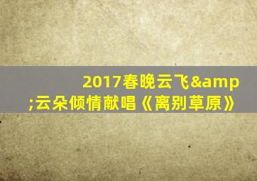 2017春晚云飞&云朵倾情献唱《离别草原》