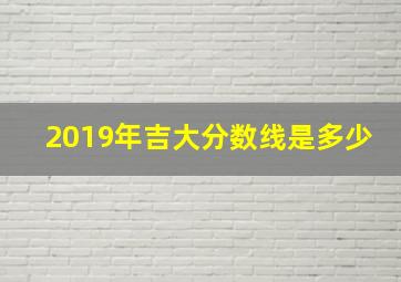 2019年吉大分数线是多少