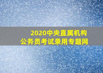 2020中央直属机构公务员考试录用专题网