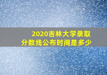 2020吉林大学录取分数线公布时间是多少