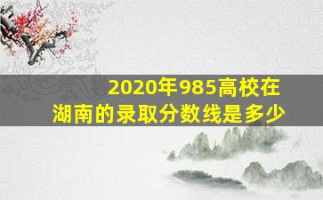 2020年985高校在湖南的录取分数线是多少