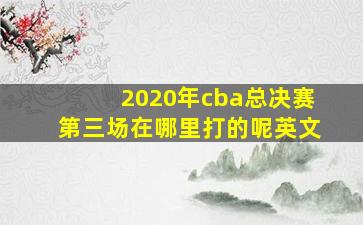 2020年cba总决赛第三场在哪里打的呢英文