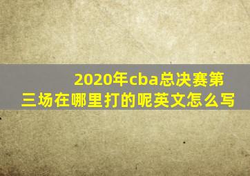 2020年cba总决赛第三场在哪里打的呢英文怎么写