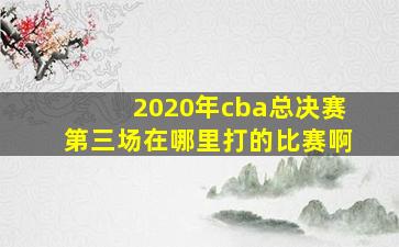 2020年cba总决赛第三场在哪里打的比赛啊