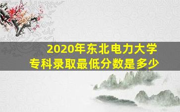 2020年东北电力大学专科录取最低分数是多少