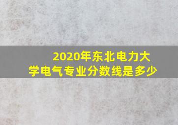 2020年东北电力大学电气专业分数线是多少