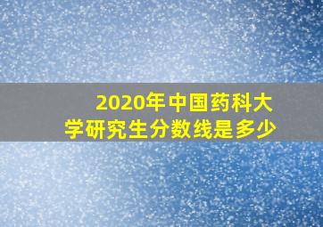 2020年中国药科大学研究生分数线是多少