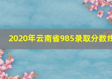 2020年云南省985录取分数线