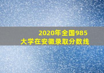 2020年全国985大学在安徽录取分数线