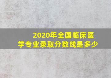 2020年全国临床医学专业录取分数线是多少