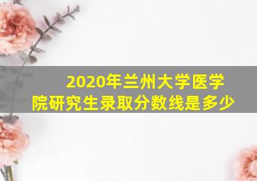 2020年兰州大学医学院研究生录取分数线是多少