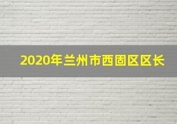 2020年兰州市西固区区长